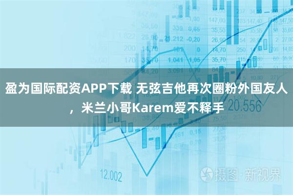 盈为国际配资APP下载 无弦吉他再次圈粉外国友人，米兰小哥Karem爱不释手