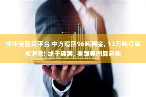 擒牛宝配资平台 中方追回96吨稀金, 13万吨订单被消除! 终于破案, 要跟美国算总账