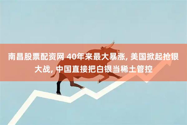 南昌股票配资网 40年来最大暴涨, 美国掀起抢银大战, 中国直接把白银当稀土管控
