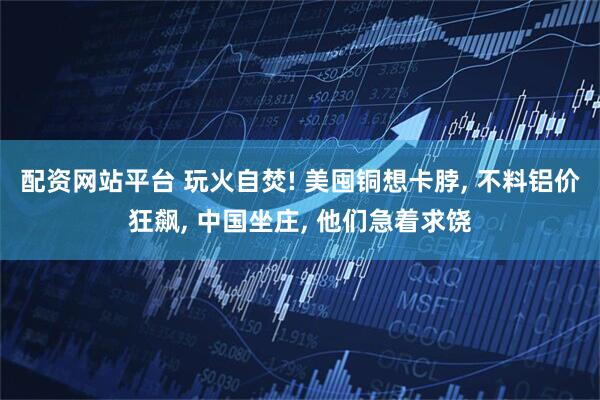 配资网站平台 玩火自焚! 美囤铜想卡脖, 不料铝价狂飙, 中国坐庄, 他们急着求饶