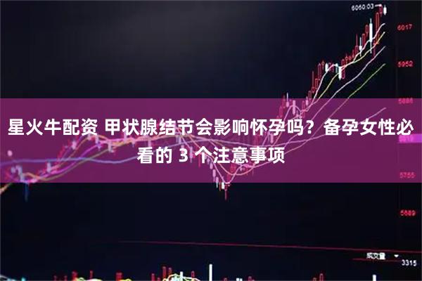 星火牛配资 甲状腺结节会影响怀孕吗？备孕女性必看的 3 个注意事项