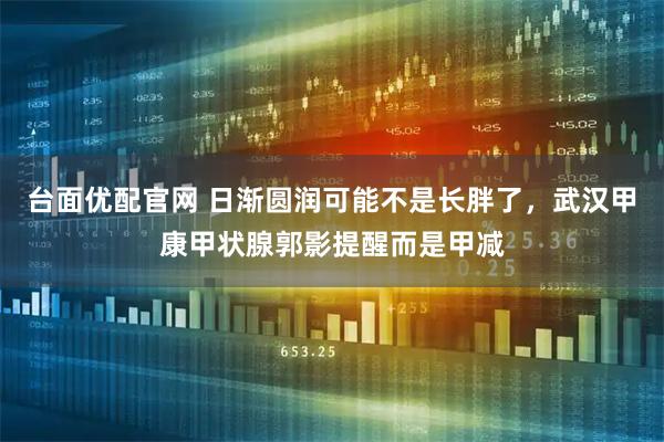 台面优配官网 日渐圆润可能不是长胖了，武汉甲康甲状腺郭影提醒而是甲减