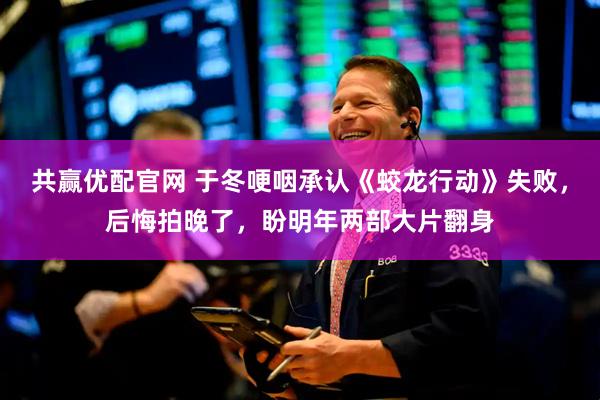 共赢优配官网 于冬哽咽承认《蛟龙行动》失败，后悔拍晚了，盼明年两部大片翻身
