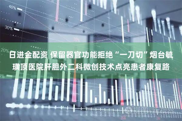日进金配资 保留器官功能拒绝“一刀切”烟台毓璜顶医院肝胆外二科微创技术点亮患者康复路