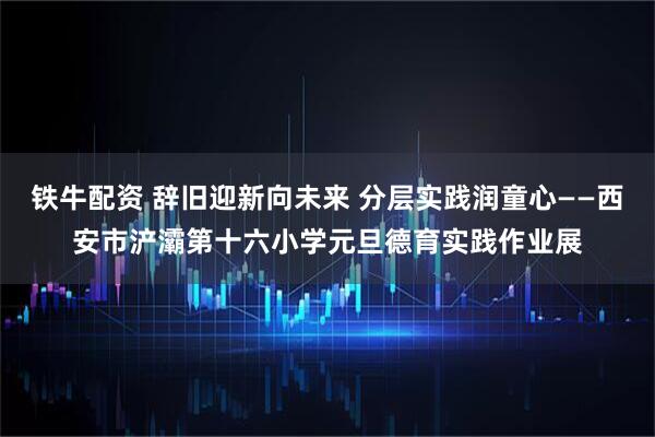 铁牛配资 辞旧迎新向未来 分层实践润童心——西安市浐灞第十六小学元旦德育实践作业展