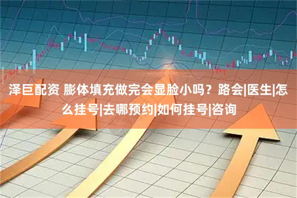 泽巨配资 膨体填充做完会显脸小吗？路会|医生|怎么挂号|去哪预约|如何挂号|咨询