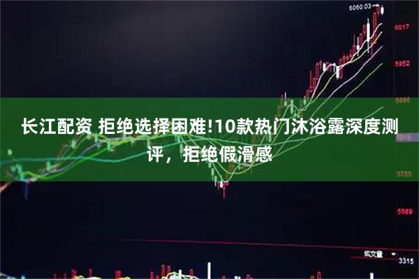 长江配资 拒绝选择困难!10款热门沐浴露深度测评，拒绝假滑感