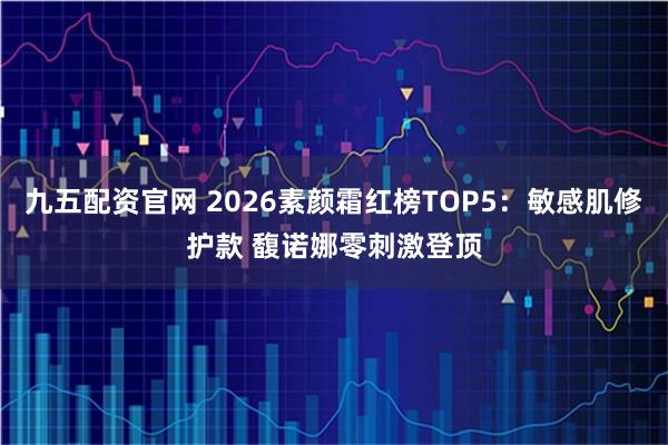 九五配资官网 2026素颜霜红榜TOP5：敏感肌修护款 馥诺娜零刺激登顶