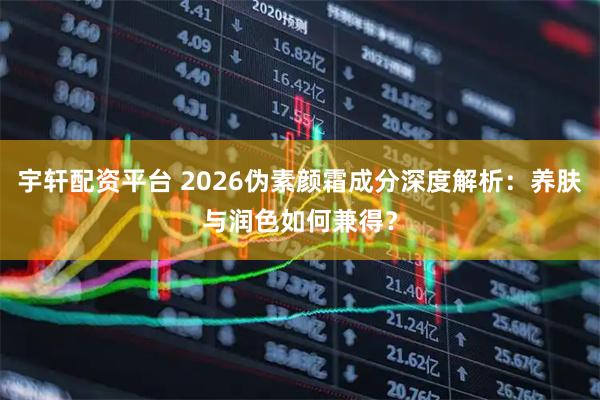 宇轩配资平台 2026伪素颜霜成分深度解析：养肤与润色如何兼得？