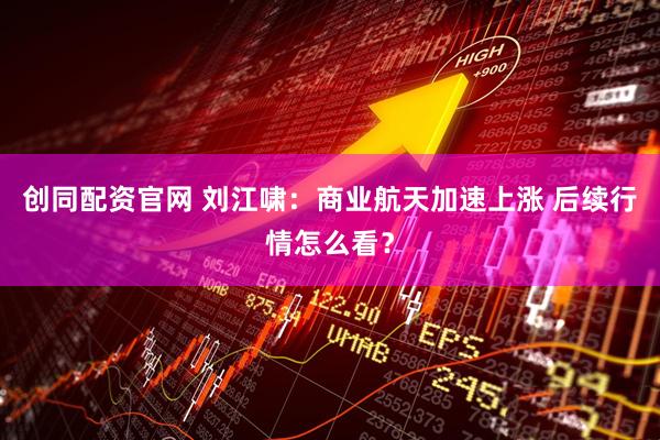 创同配资官网 刘江啸：商业航天加速上涨 后续行情怎么看？