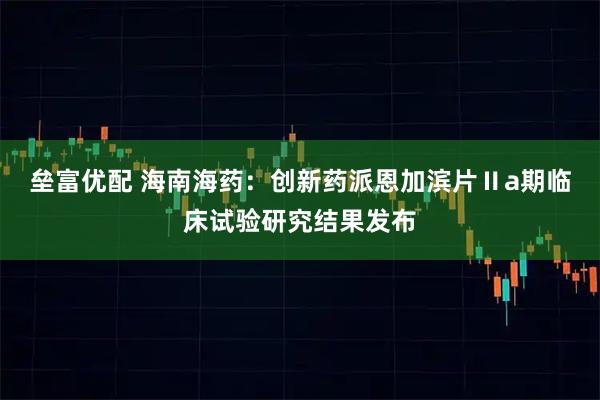 垒富优配 海南海药：创新药派恩加滨片Ⅱa期临床试验研究结果发布