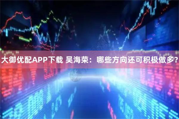 大御优配APP下载 吴海荣：哪些方向还可积极做多？