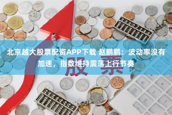 北京越大股票配资APP下载 赵鹏鹏：波动率没有加速，指数维持震荡上行节奏