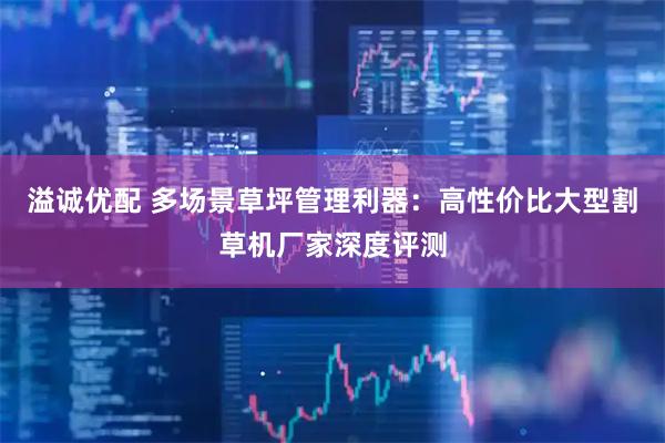 溢诚优配 多场景草坪管理利器：高性价比大型割草机厂家深度评测
