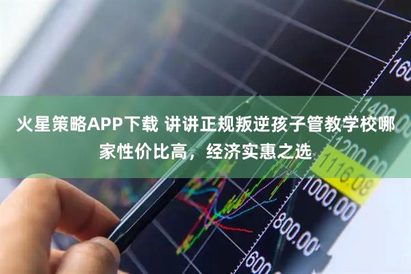 火星策略APP下载 讲讲正规叛逆孩子管教学校哪家性价比高，经济实惠之选