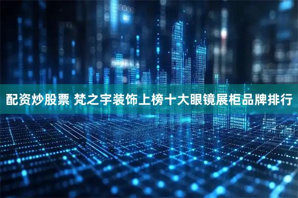 配资炒股票 梵之宇装饰上榜十大眼镜展柜品牌排行