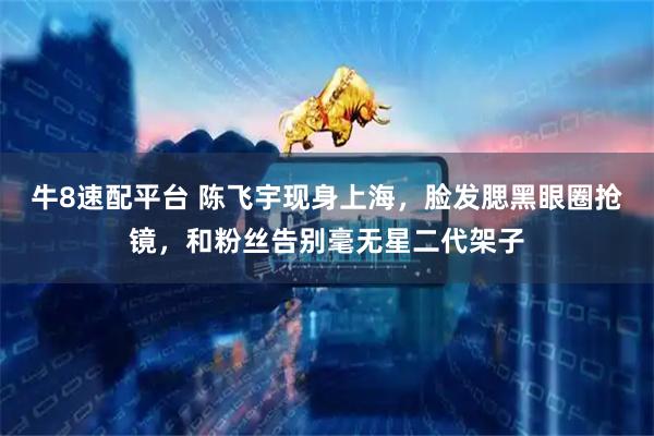 牛8速配平台 陈飞宇现身上海，脸发腮黑眼圈抢镜，和粉丝告别毫无星二代架子