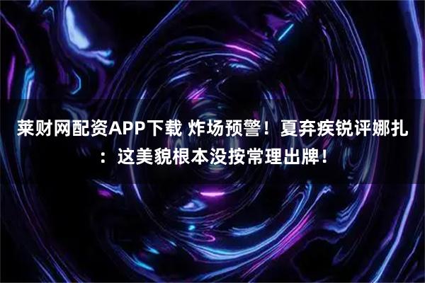 莱财网配资APP下载 炸场预警！夏弃疾锐评娜扎：这美貌根本没按常理出牌！