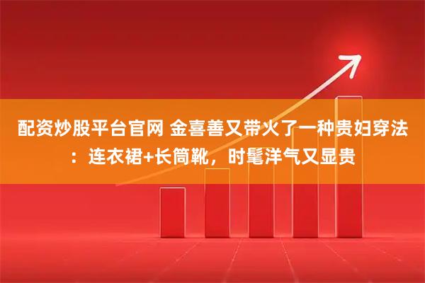 配资炒股平台官网 金喜善又带火了一种贵妇穿法：连衣裙+长筒靴，时髦洋气又显贵