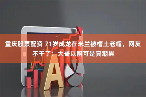 重庆股票配资 71岁成龙在米兰被槽土老帽，网友不干了：大哥以前可是真潮男