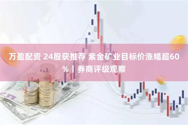 万盈配资 24股获推荐 紫金矿业目标价涨幅超60%丨券商评级观察