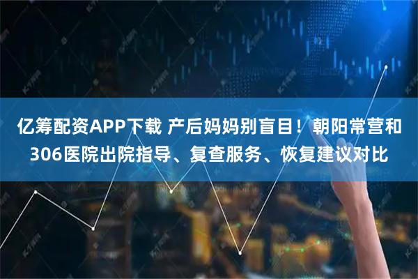 亿筹配资APP下载 产后妈妈别盲目！朝阳常营和306医院出院指导、复查服务、恢复建议对比