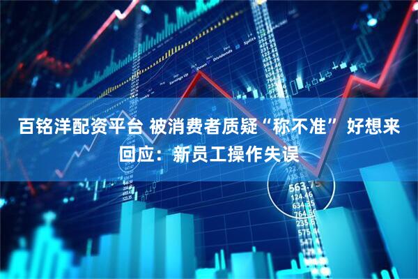 百铭洋配资平台 被消费者质疑“称不准” 好想来回应：新员工操作失误