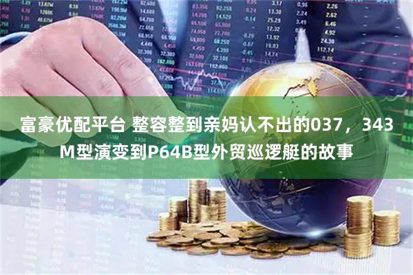 富豪优配平台 整容整到亲妈认不出的037，343M型演变到P64B型外贸巡逻艇的故事