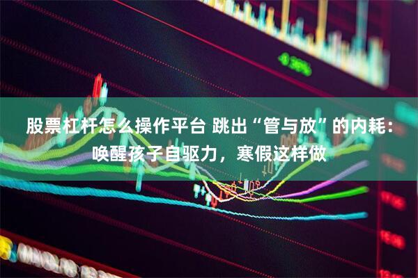 股票杠杆怎么操作平台 跳出“管与放”的内耗：唤醒孩子自驱力，寒假这样做