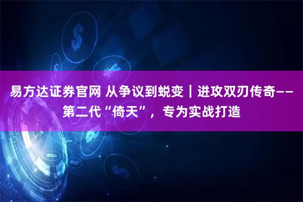 易方达证券官网 从争议到蜕变｜进攻双刃传奇——第二代“倚天”，专为实战打造