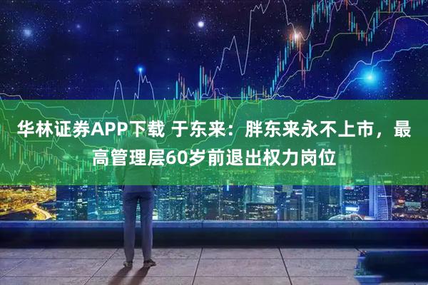 华林证券APP下载 于东来：胖东来永不上市，最高管理层60岁前退出权力岗位