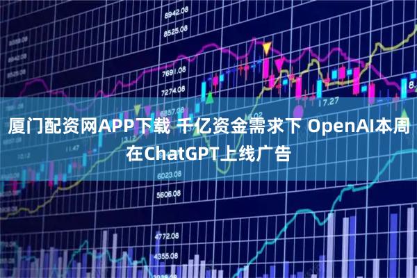 厦门配资网APP下载 千亿资金需求下 OpenAI本周在ChatGPT上线广告