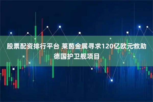 股票配资排行平台 莱茵金属寻求120亿欧元救助德国护卫舰项目