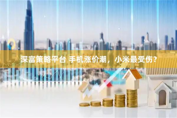深富策略平台 手机涨价潮，小米最受伤？